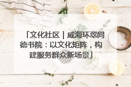 文化社区｜威海环翠同德书院：以文化矩阵，构建服务群众新场景