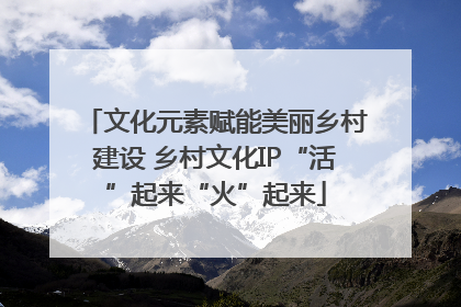 文化元素赋能美丽乡村建设 乡村文化IP“活”起来“火”起来