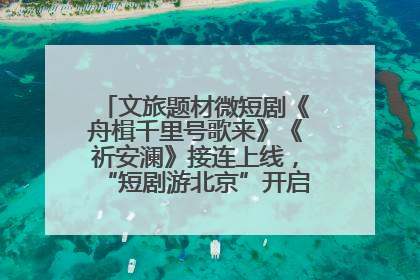 文旅题材微短剧《舟楫千里号歌来》《祈安澜》接连上线，“短剧游北京”开启大运河文化之旅
