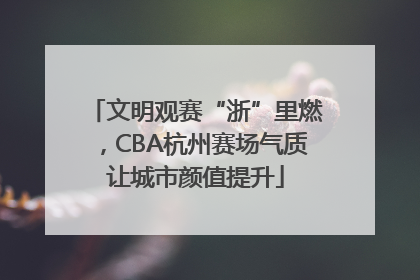 文明观赛“浙”里燃，CBA杭州赛场气质让城市颜值提升