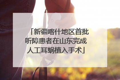 新疆喀什地区首批听障患者在山东完成人工耳蜗植入手术