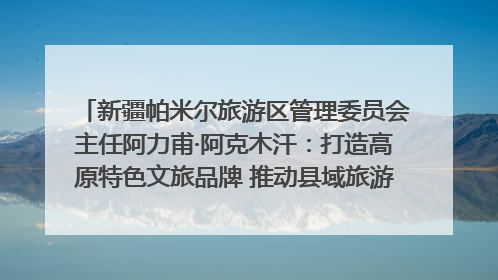 新疆帕米尔旅游区管理委员会主任阿力甫·阿克木汗：打造高原特色文旅品牌 推动县域旅游高质量发展｜第七届全国县域旅游研究成果发布系列活动