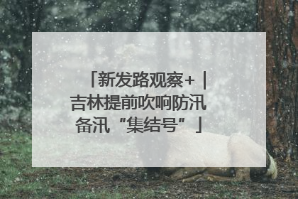新发路观察+｜吉林提前吹响防汛备汛“集结号”