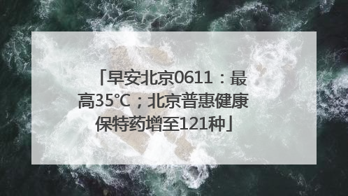早安北京0611：最高35℃；北京普惠健康保特药增至121种