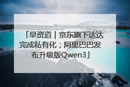 早资道｜京东旗下达达完成私有化；阿里巴巴发布升级版Qwen3