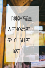 株洲高速人守护高考学子“赶考路”