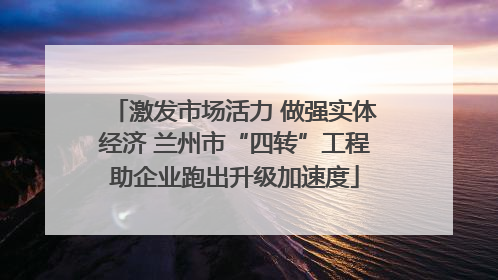 激发市场活力 做强实体经济 兰州市“四转”工程助企业跑出升级加速度