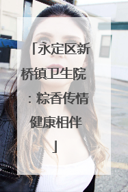 永定区新桥镇卫生院：粽香传情 健康相伴