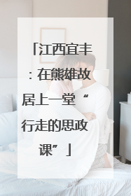 江西宜丰：在熊雄故居上一堂“行走的思政课”