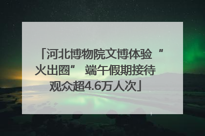 河北博物院文博体验“火出圈” 端午假期接待观众超4.6万人次