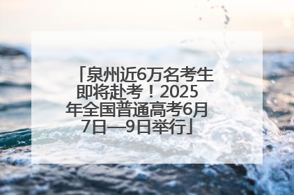 泉州近6万名考生即将赴考！2025年全国普通高考6月7日—9日举行