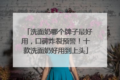洗面奶哪个牌子最好用，口碑炸裂预警！十款洗面奶好用到上头