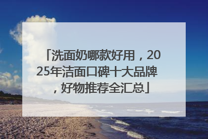 洗面奶哪款好用，2025年洁面口碑十大品牌，好物推荐全汇总
