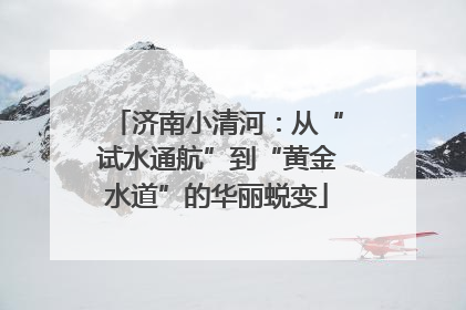 济南小清河：从“试水通航”到“黄金水道”的华丽蜕变