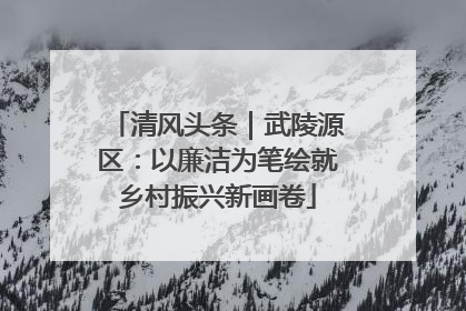 清风头条｜武陵源区：以廉洁为笔绘就乡村振兴新画卷