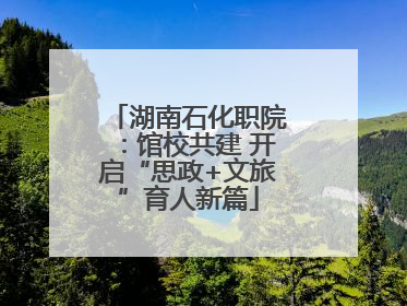 湖南石化职院：馆校共建 开启“思政+文旅”育人新篇