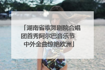 湖南省歌舞剧院合唱团首秀阿尔巴音乐节 中外金曲惊艳欧洲
