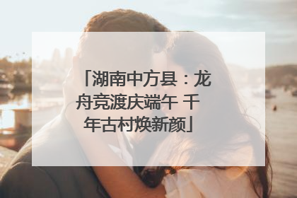 湖南中方县：龙舟竞渡庆端午 千年古村焕新颜