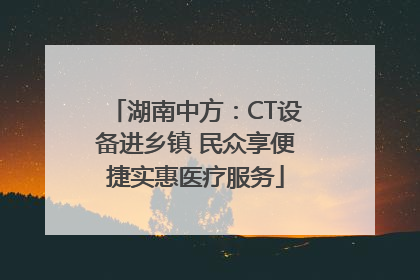 湖南中方：CT设备进乡镇 民众享便捷实惠医疗服务
