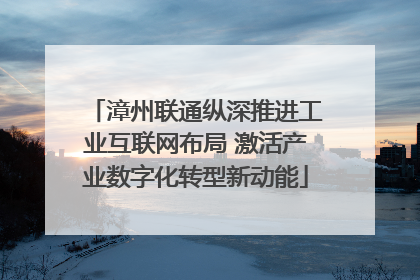 漳州联通纵深推进工业互联网布局 激活产业数字化转型新动能