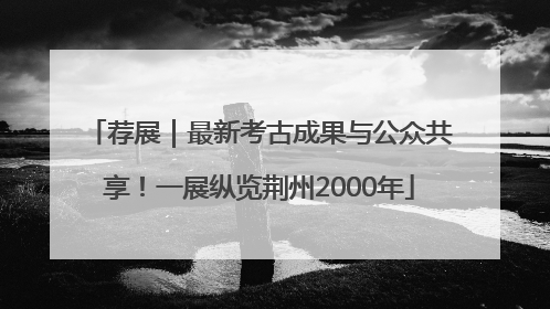 荐展｜最新考古成果与公众共享！一展纵览荆州2000年