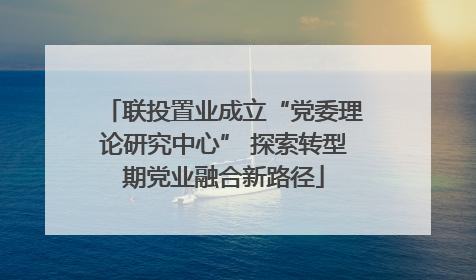 联投置业成立“党委理论研究中心” 探索转型期党业融合新路径