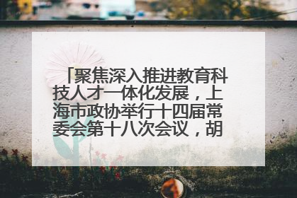 聚焦深入推进教育科技人才一体化发展，上海市政协举行十四届常委会第十八次会议，胡文容出席并讲话