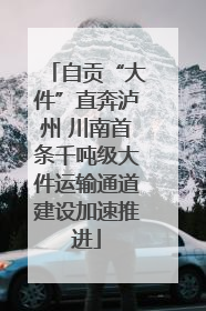 自贡“大件”直奔泸州 川南首条千吨级大件运输通道建设加速推进