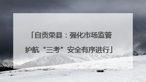 自贡荣县：强化市场监管 护航“三考”安全有序进行