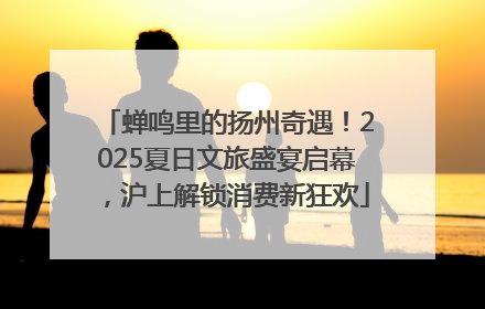 蝉鸣里的扬州奇遇！2025夏日文旅盛宴启幕，沪上解锁消费新狂欢