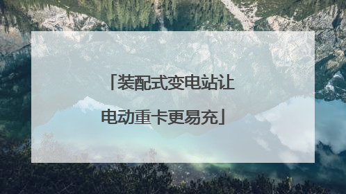 装配式变电站让电动重卡更易充