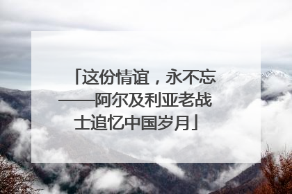 这份情谊，永不忘——阿尔及利亚老战士追忆中国岁月