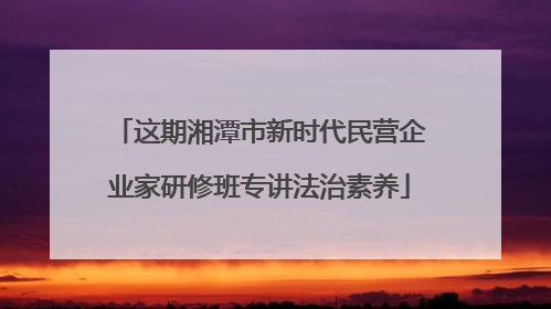 这期湘潭市新时代民营企业家研修班专讲法治素养
