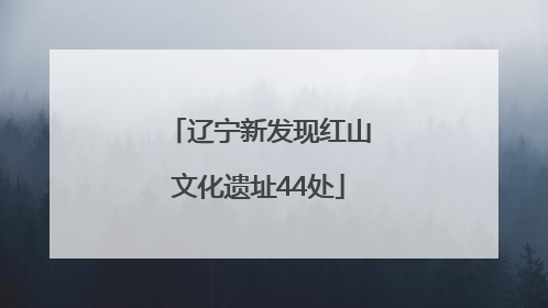 辽宁新发现红山文化遗址44处