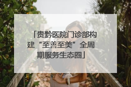 贵黔医院门诊部构建“至善至美”全周期服务生态圈
