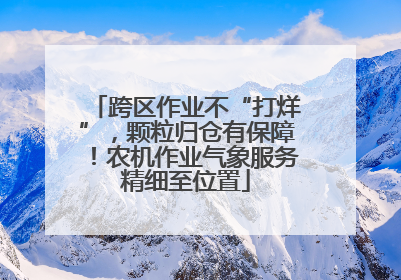 跨区作业不“打烊”，颗粒归仓有保障！农机作业气象服务精细至位置
