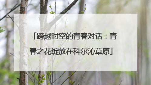 跨越时空的青春对话：青春之花绽放在科尔沁草原