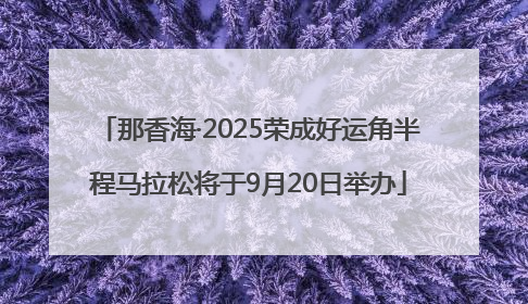 那香海·2025荣成好运角半程马拉松将于9月20日举办