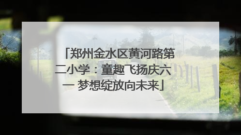郑州金水区黄河路第二小学：童趣飞扬庆六一 梦想绽放向未来