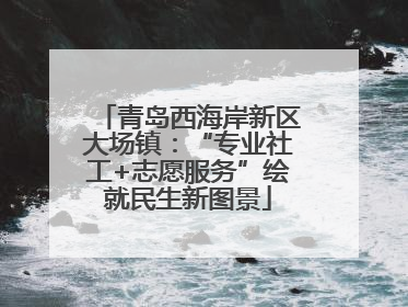 青岛西海岸新区大场镇：“专业社工+志愿服务”绘就民生新图景