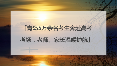 青岛5万余名考生奔赴高考考场，老师、家长温暖护航