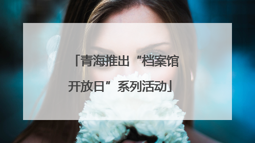 青海推出“档案馆开放日”系列活动