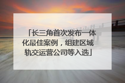 长三角首次发布一体化最佳案例，组建区域轨交运营公司等入选