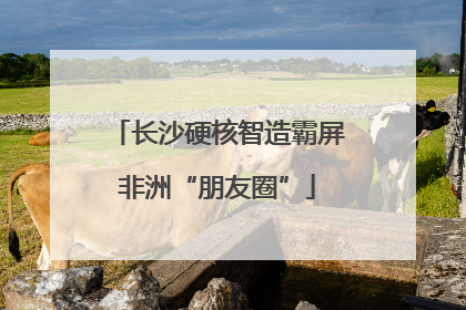 长沙硬核智造霸屏非洲“朋友圈”
