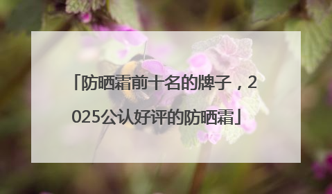 防晒霜前十名的牌子，2025公认好评的防晒霜