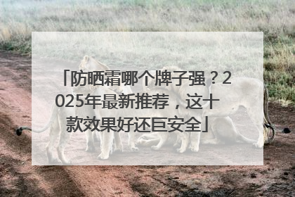 防晒霜哪个牌子强？2025年最新推荐，这十款效果好还巨安全