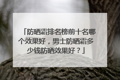 防晒霜排名榜前十名哪个效果好，男士防晒霜多少钱防晒效果好？
