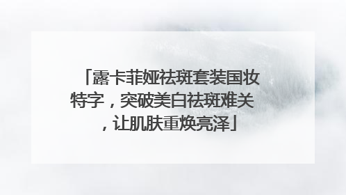 露卡菲娅祛斑套装国妆特字，突破美白祛斑难关，让肌肤重焕亮泽
