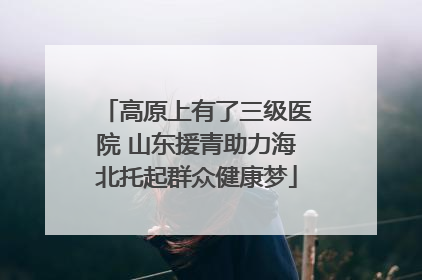 高原上有了三级医院 山东援青助力海北托起群众健康梦