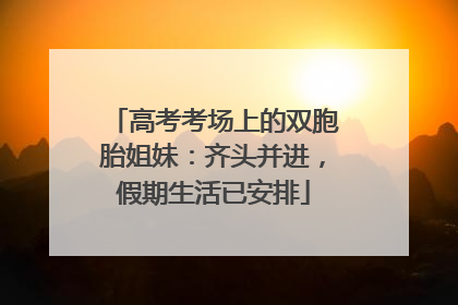 高考考场上的双胞胎姐妹：齐头并进，假期生活已安排